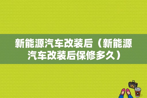 新能源汽车改装后（新能源汽车改装后保修多久）