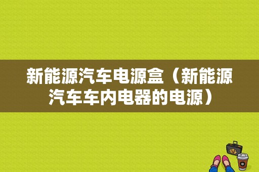 新能源汽车电源盒（新能源汽车车内电器的电源）