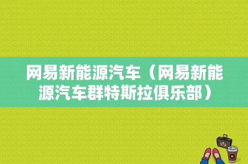 网易新能源汽车（网易新能源汽车群特斯拉俱乐部）