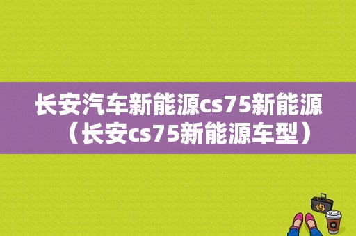 长安汽车新能源cs75新能源（长安cs75新能源车型）