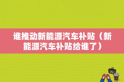 谁推动新能源汽车补贴（新能源汽车补贴给谁了）