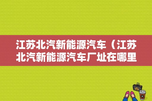 江苏北汽新能源汽车（江苏北汽新能源汽车厂址在哪里啊）-图1