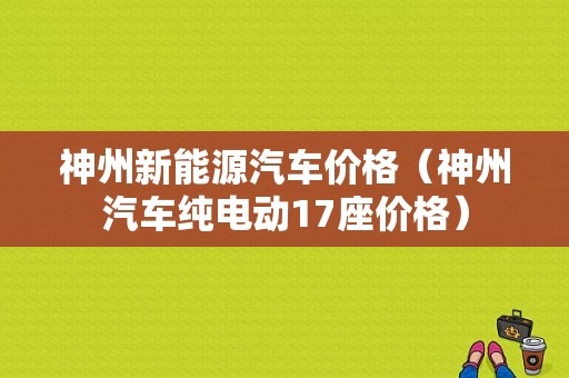 神州新能源汽车价格（神州汽车纯电动17座价格）