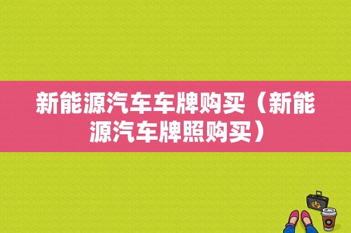 新能源汽车车牌购买（新能源汽车牌照购买）