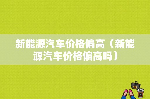 新能源汽车价格偏高（新能源汽车价格偏高吗）-图1