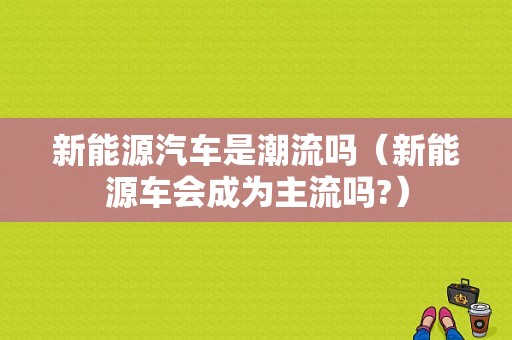 新能源汽车是潮流吗（新能源车会成为主流吗?）