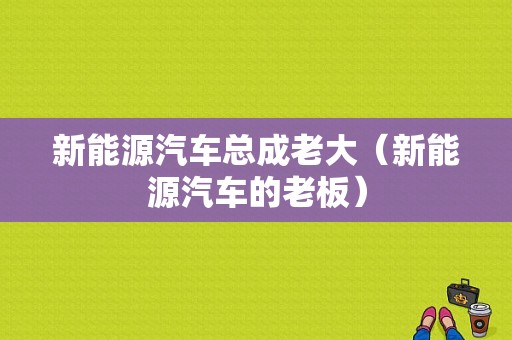 新能源汽车总成老大（新能源汽车的老板）-图1