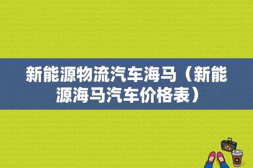 新能源物流汽车海马（新能源海马汽车价格表）