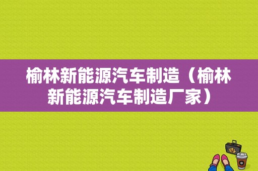 榆林新能源汽车制造（榆林新能源汽车制造厂家）