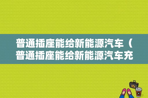 普通插座能给新能源汽车（普通插座能给新能源汽车充电吗）-图1