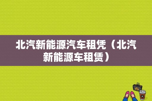 北汽新能源汽车租凭（北汽新能源车租赁）