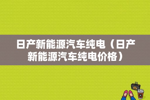 日产新能源汽车纯电（日产新能源汽车纯电价格）