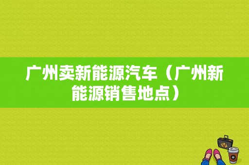 广州卖新能源汽车（广州新能源销售地点）-图1