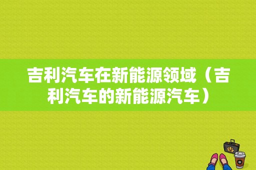 吉利汽车在新能源领域（吉利汽车的新能源汽车）