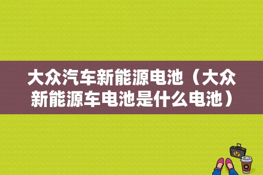 大众汽车新能源电池（大众新能源车电池是什么电池）